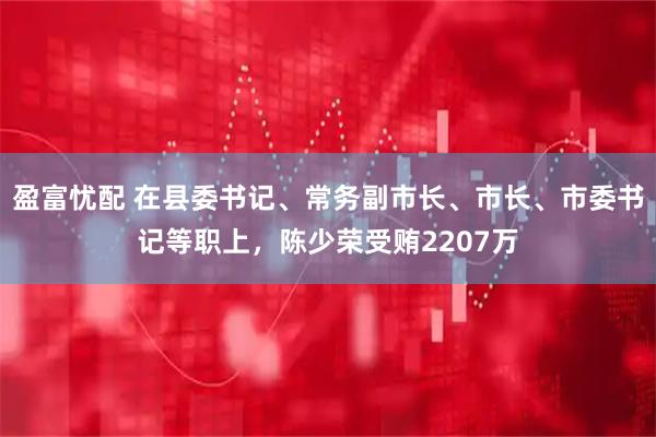 盈富忧配 在县委书记、常务副市长、市长、市委书记等职上，陈少荣受贿2207万