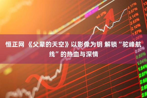 恒正网 《父辈的天空》以影像为钥 解锁“驼峰航线”的热血与深情