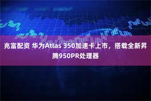 兆富配资 华为Atlas 350加速卡上市，搭载全新昇腾950PR处理器