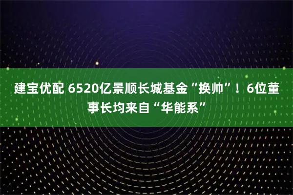 建宝优配 6520亿景顺长城基金“换帅”！6位董事长均来自“华能系”