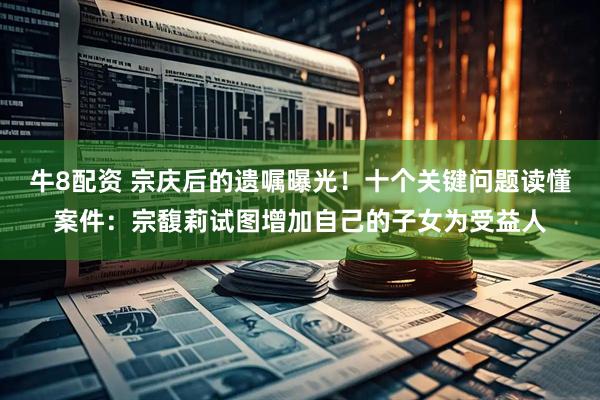 牛8配资 宗庆后的遗嘱曝光！十个关键问题读懂案件：宗馥莉试图增加自己的子女为受益人