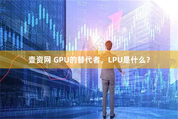壹资网 GPU的替代者,LPU是什么?