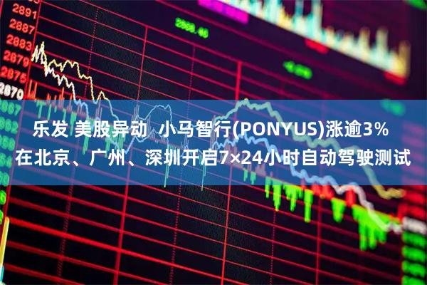 乐发 美股异动  小马智行(PONYUS)涨逾3% 在北京、广州、深圳开启7×24小时自动驾驶测试