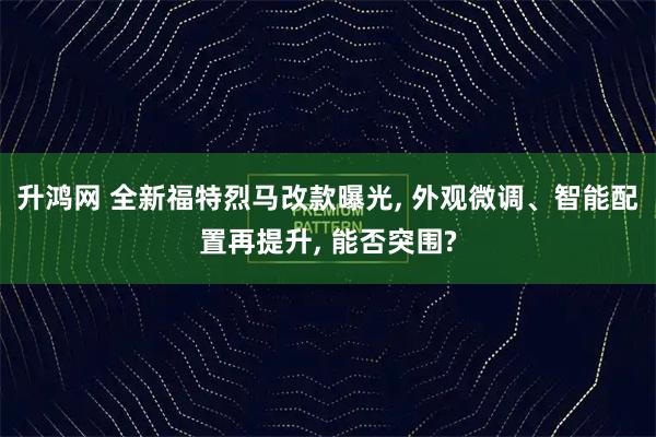 升鸿网 全新福特烈马改款曝光, 外观微调、智能配置再提升, 能否突围?