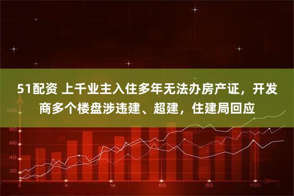 51配资 上千业主入住多年无法办房产证，开发商多个楼盘涉违建、超建，住建局回应
