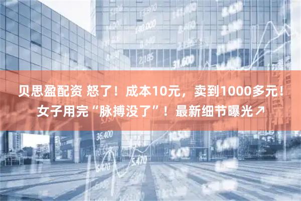 贝思盈配资 怒了！成本10元，卖到1000多元！女子用完“脉搏没了”！最新细节曝光↗